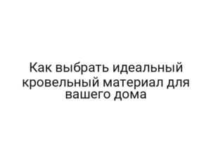 Как выбрать идеальный кровельный материал для вашего дома