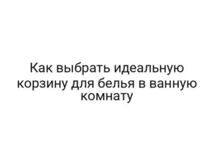 Как выбрать идеальную корзину для белья в ванную комнату