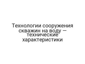 Технологии сооружения скважин на воду — технические характеристики