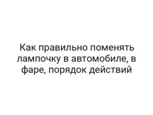 Как правильно поменять лампочку в автомобиле, в фаре, порядок действий