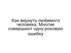 Как вернуть любимого человека. Многие совершают одну роковую ошибку