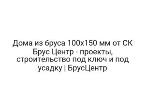 Дома из бруса 100х150 мм от СК Брус Центр — проекты, строительство под ключ и под усадку | БрусЦентр